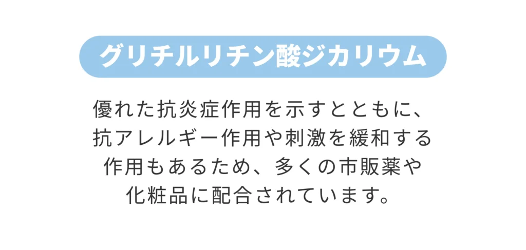 グリチルリチン酸ジカリウム 優れた抗炎症作用を示すとともに、 抗アレルギー作用や刺激を緩和する 作用もあるため、多くの市販薬や 化粧品に配合されています。