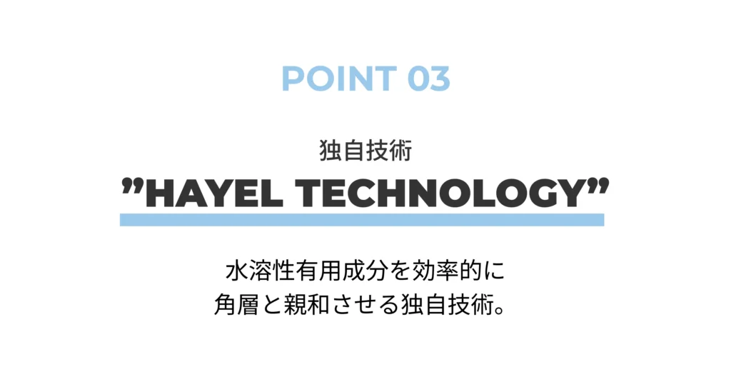 POINT 03 独自技術 ”HAYEL TECHNOLOGY” 水溶性有用成分を効率的に 角層と親和させる独自技術。