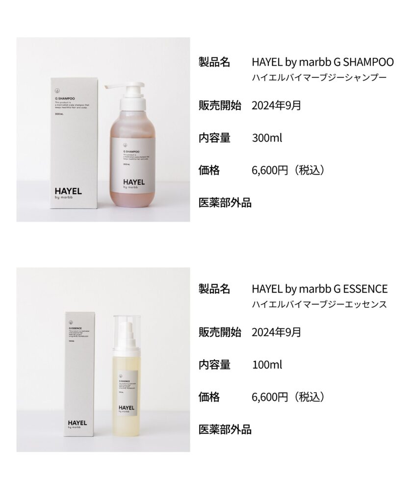 製品名　HAYEL by marbb G SHAMPOO　ハイエルバイマーブジーシャンプー 販売開始　2024年9月 内容量　300ml 価格　6,600円（税込） 医薬部外品 製品概要　 製品名　HAYEL by marbb G ESSENCE　ハイエルバイマーブジーエッセンス 販売開始　2024年9月 内容量　100ml 価格　6,600円（税込） 医薬部外品